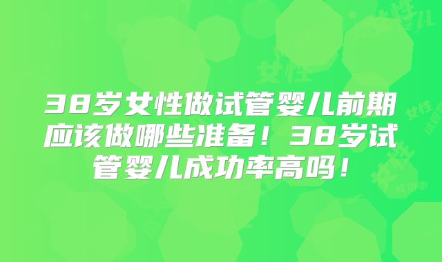 38岁女性做试管婴儿前期应该做哪些准备！38岁试管婴儿成功率高吗！