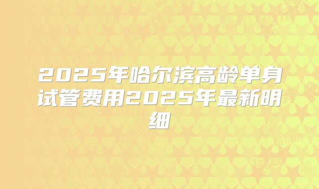 2025年哈尔滨高龄单身试管费用2025年最新明细