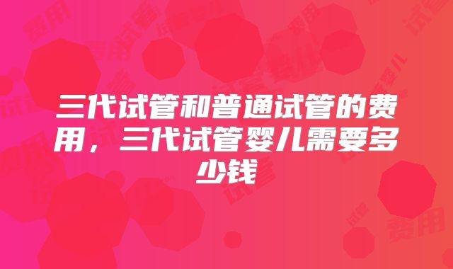 三代试管和普通试管的费用，三代试管婴儿需要多少钱