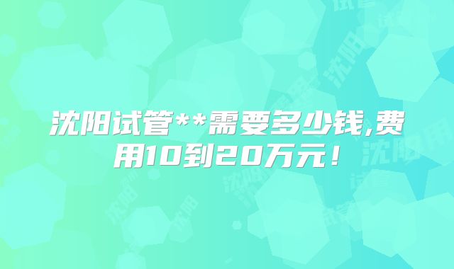 沈阳试管**需要多少钱,费用10到20万元!