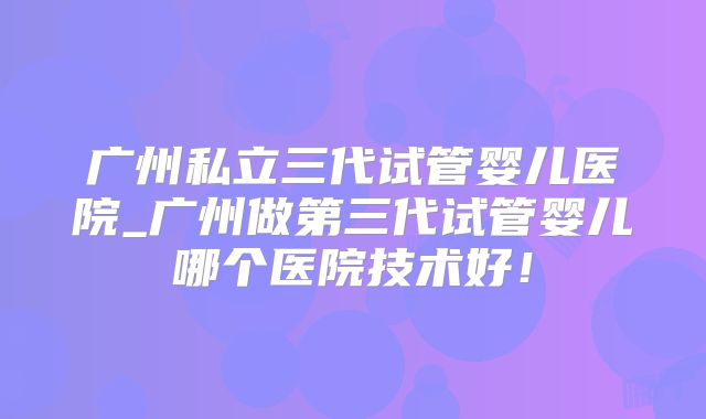 广州私立三代试管婴儿医院_广州做第三代试管婴儿哪个医院技术好！