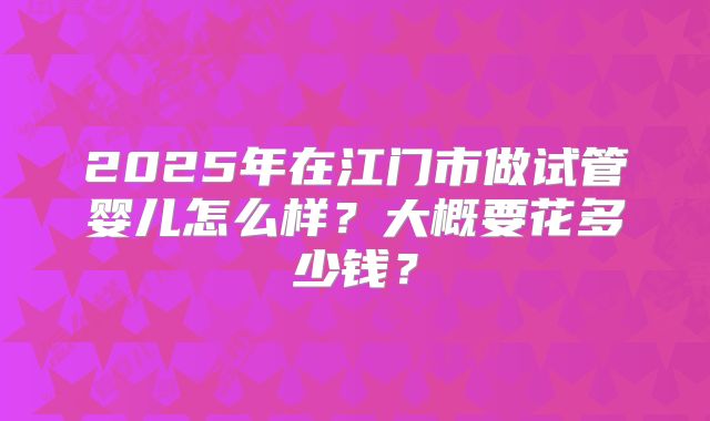 2025年在江门市做试管婴儿怎么样？大概要花多少钱？