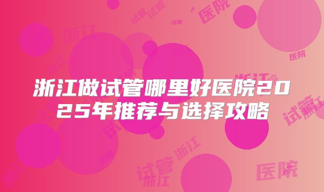浙江做试管哪里好医院2025年推荐与选择攻略