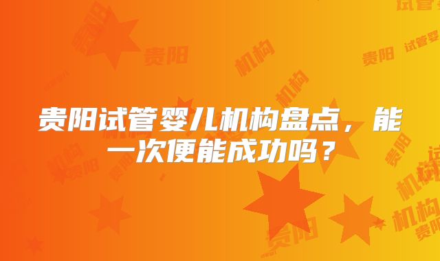 贵阳试管婴儿机构盘点，能一次便能成功吗？