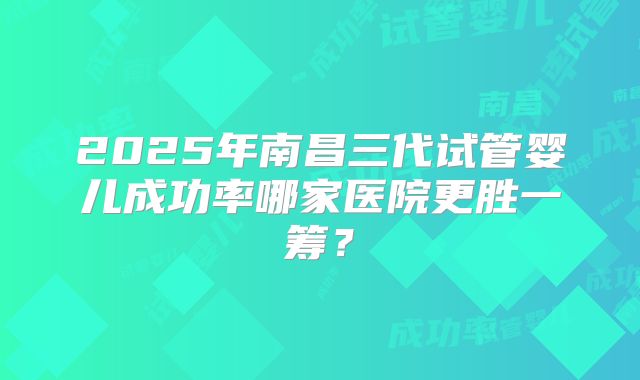 2025年南昌三代试管婴儿成功率哪家医院更胜一筹？