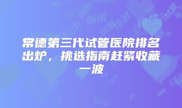 常德第三代试管医院排名出炉,挑选指南赶紧收藏一波