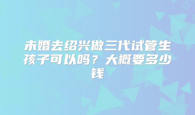 未婚去绍兴做三代试管生孩子可以吗?大概要多少钱