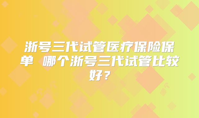浙号三代试管医疗保险保单 哪个浙号三代试管比较好？