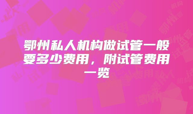 鄂州私人机构做试管一般要多少费用，附试管费用一览
