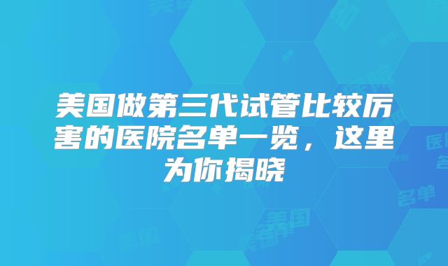 美国做第三代试管比较厉害的医院名单一览，这里为你揭晓