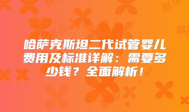 哈萨克斯坦二代试管婴儿费用及标准详解：需要多少钱？全面解析！