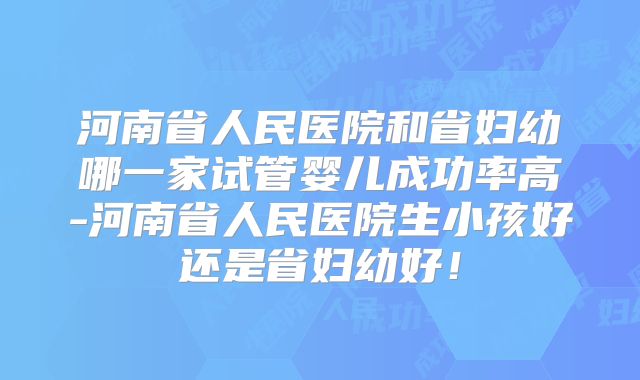 河南省人民医院和省妇幼哪一家试管婴儿成功率高-河南省人民医院生小孩好还是省妇幼好！