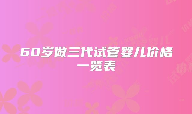 60岁做三代试管婴儿价格一览表