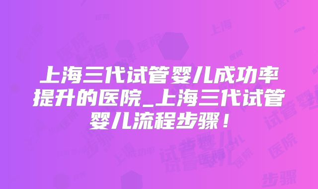 上海三代试管婴儿成功率提升的医院_上海三代试管婴儿流程步骤！