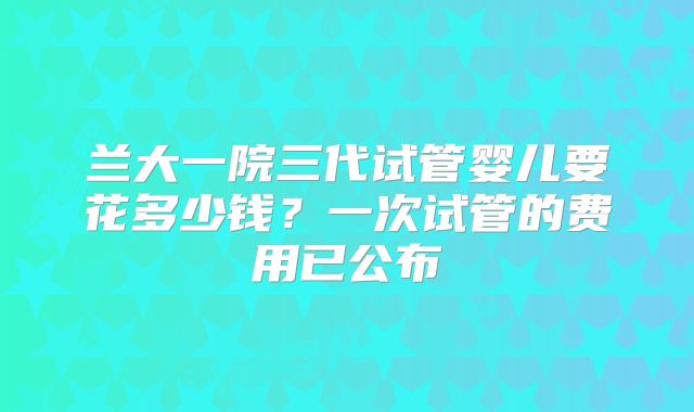 兰大一院三代试管婴儿要花多少钱？一次试管的费用已公布