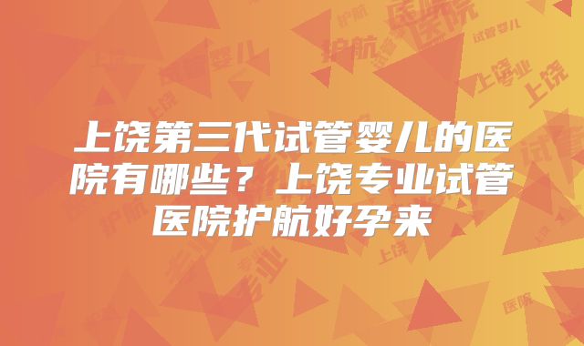 上饶第三代试管婴儿的医院有哪些？上饶专业试管医院护航好孕来