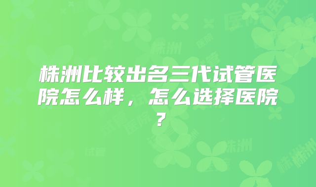 株洲比较出名三代试管医院怎么样，怎么选择医院？