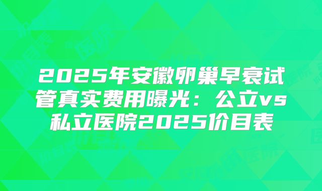 2025年安徽卵巢早衰试管真实费用曝光:公立vs私立医院2025价目表