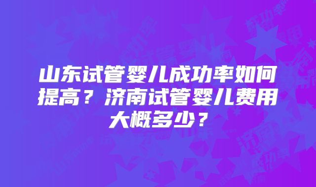 山东试管婴儿成功率如何提高？济南试管婴儿费用大概多少？