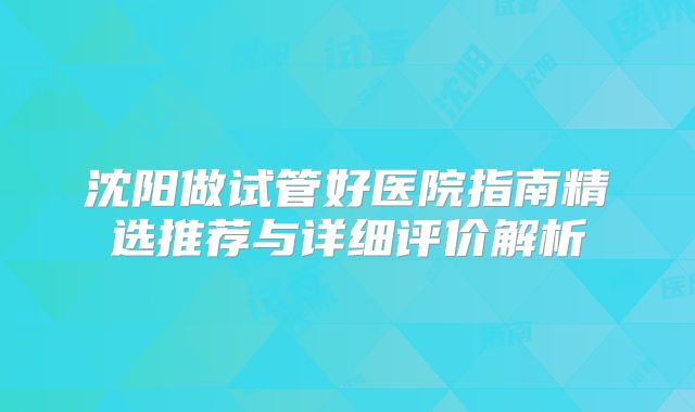 沈阳做试管好医院指南精选推荐与详细评价解析