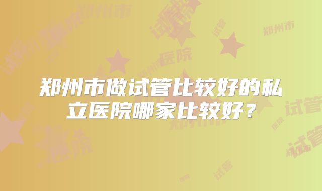 郑州市做试管比较好的私立医院哪家比较好？