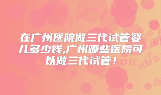 在广州医院做三代试管婴儿多少钱,广州哪些医院可以做三代试管！