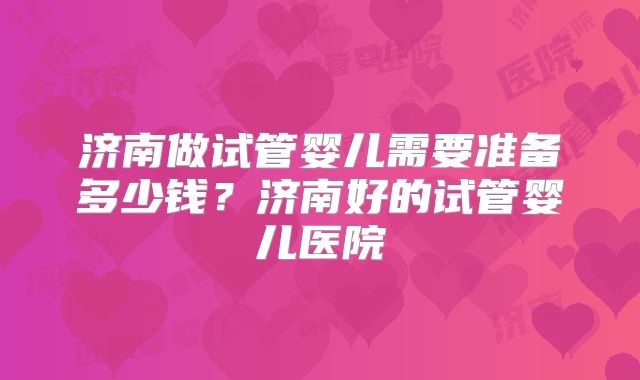 济南做试管婴儿需要准备多少钱？济南好的试管婴儿医院