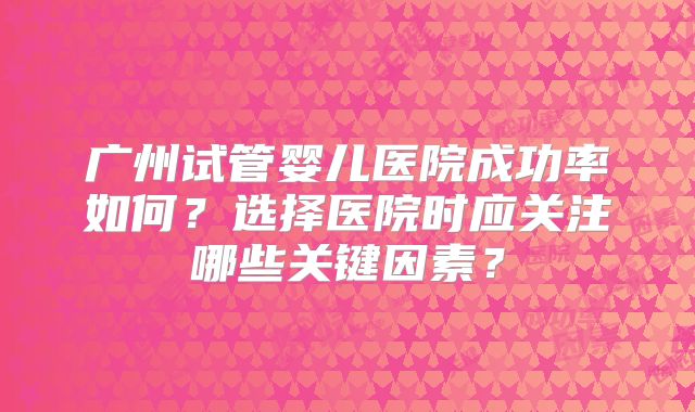 广州试管婴儿医院成功率如何？选择医院时应关注哪些关键因素？