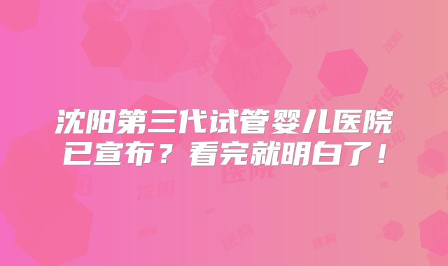 沈阳第三代试管婴儿医院已宣布？看完就明白了！