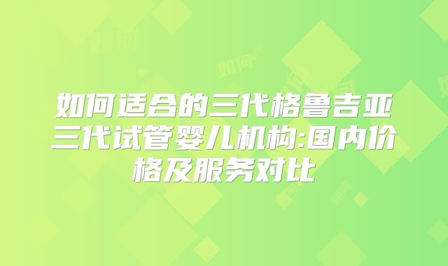如何适合的三代格鲁吉亚三代试管婴儿机构:国内价格及服务对比