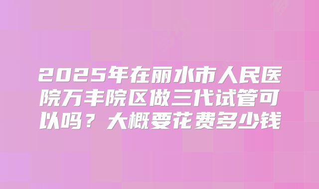 2025年在丽水市人民医院万丰院区做三代试管可以吗?大概要花费多少钱
