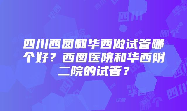 四川西囡和华西做试管哪个好？西囡医院和华西附二院的试管？