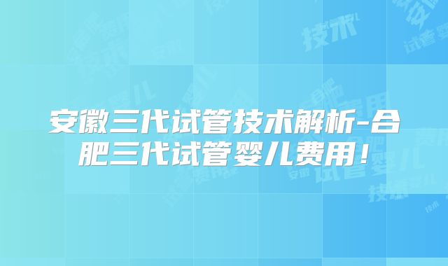 安徽三代试管技术解析-合肥三代试管婴儿费用!