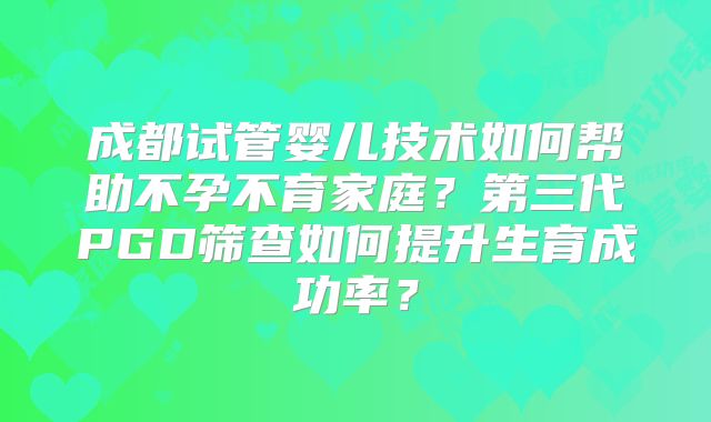 成都试管婴儿技术如何帮助不孕不育家庭？第三代PGD筛查如何提升生育成功率？