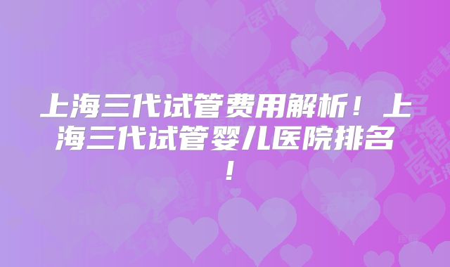 上海三代试管费用解析！上海三代试管婴儿医院排名！