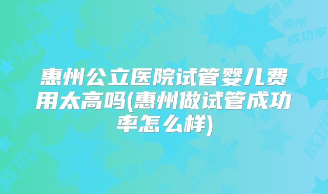 惠州公立医院试管婴儿费用太高吗(惠州做试管成功率怎么样)