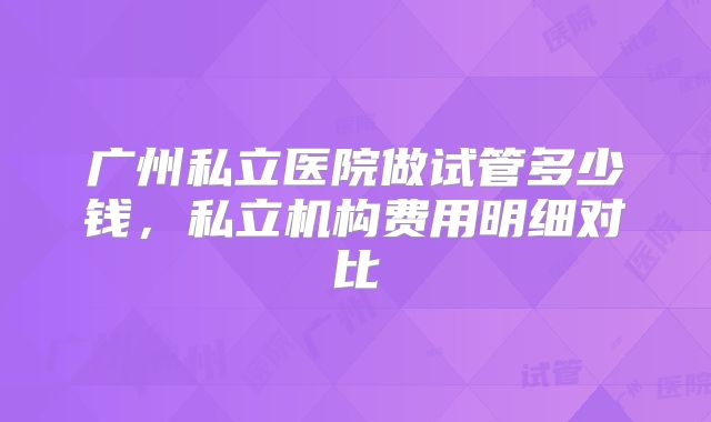 广州私立医院做试管多少钱，私立机构费用明细对比