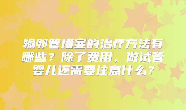 输卵管堵塞的治疗方法有哪些？除了费用，做试管婴儿还需要注意什么？