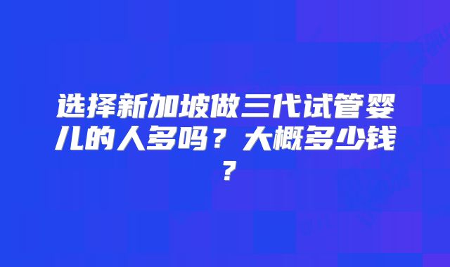 选择新加坡做三代试管婴儿的人多吗？大概多少钱？