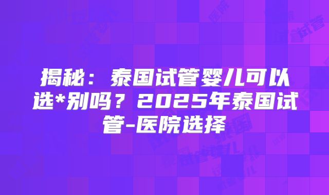 揭秘：泰国试管婴儿可以选*别吗？2025年泰国试管-医院选择