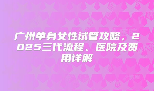 广州单身女性试管攻略,2025三代流程、医院及费用详解