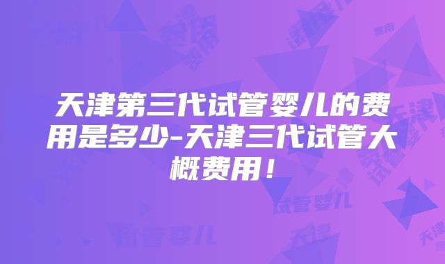 天津第三代试管婴儿的费用是多少-天津三代试管大概费用!