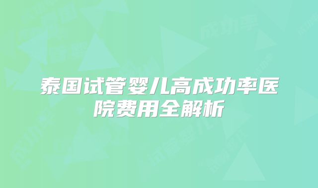 泰国试管婴儿高成功率医院费用全解析