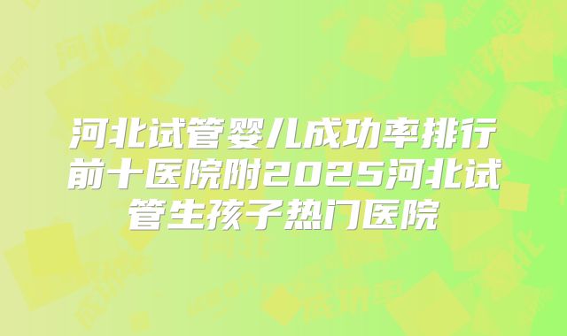 河北试管婴儿成功率排行前十医院附2025河北试管生孩子热门医院