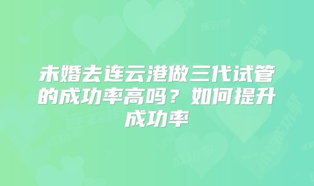 未婚去连云港做三代试管的成功率高吗？如何提升成功率