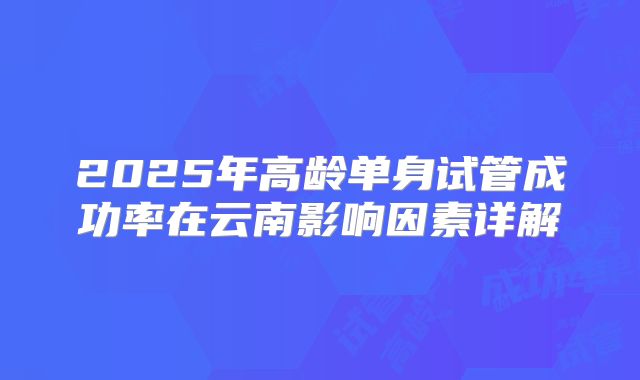 2025年高龄单身试管成功率在云南影响因素详解