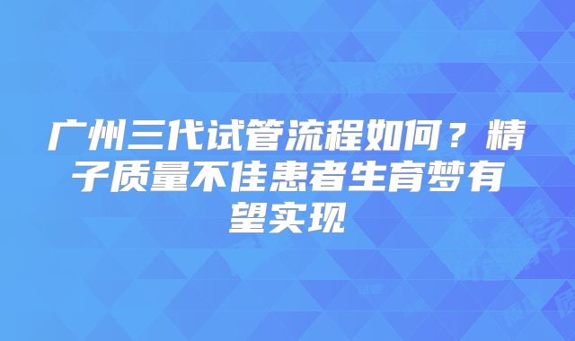 广州三代试管流程如何？精子质量不佳患者生育梦有望实现