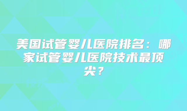 美国试管婴儿医院排名：哪家试管婴儿医院技术最顶尖？