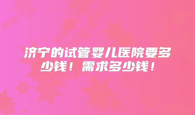济宁的试管婴儿医院要多少钱！需求多少钱！
