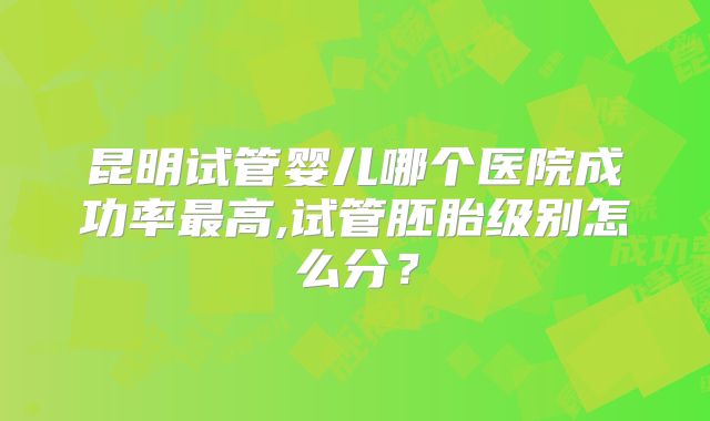 昆明试管婴儿哪个医院成功率最高,试管胚胎级别怎么分？